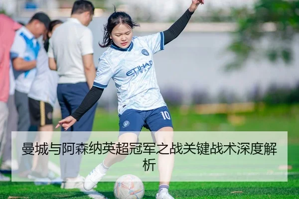曼城与阿森纳英超冠军之战关键战术深度解析