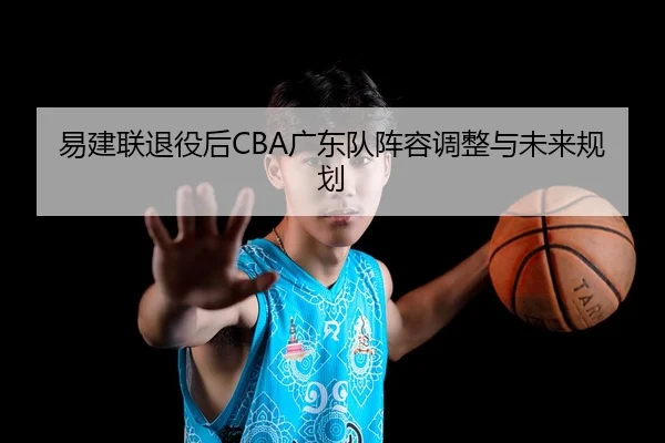 易建联退役后CBA广东队阵容调整与未来规划